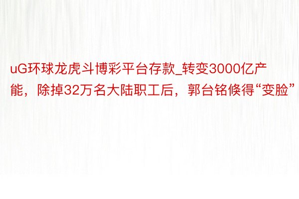 uG环球龙虎斗博彩平台存款_转变3000亿产能，除掉32万名大陆职工后，郭台铭倏得“变脸”