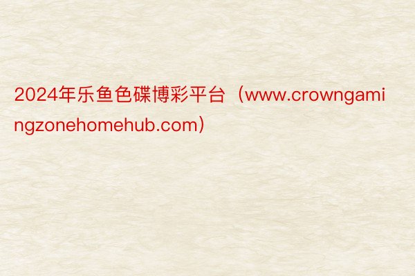 2024年乐鱼色碟博彩平台（www.crowngamingzonehomehub.com）