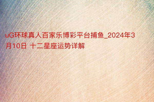 uG环球真人百家乐博彩平台捕鱼_2024年3月10日 十二星座运势详解