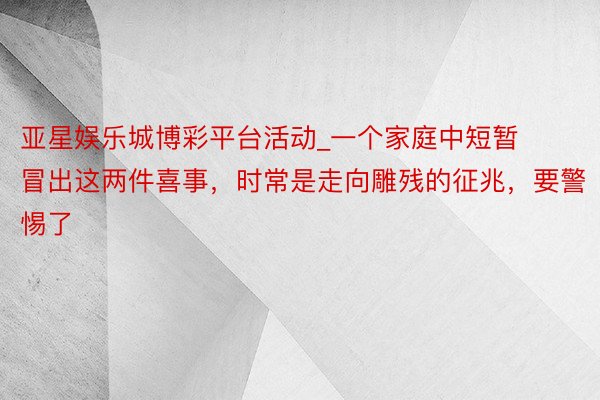 亚星娱乐城博彩平台活动_一个家庭中短暂冒出这两件喜事，时常是走向雕残的征兆，要警惕了