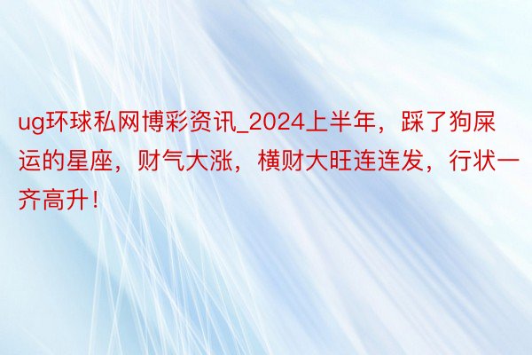 ug环球私网博彩资讯_2024上半年，踩了狗屎运的星座，财气大涨，横财大旺连连发，行状一齐高升！