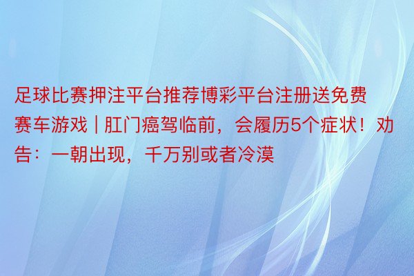 足球比赛押注平台推荐博彩平台注册送免费赛车游戏 | 肛门癌驾临前，会履历5个症状！劝告：一朝出现，千万别或者冷漠