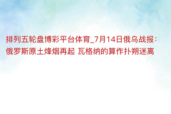 排列五轮盘博彩平台体育_7月14日俄乌战报：俄罗斯原土烽烟再起 瓦格纳的算作扑朔迷离