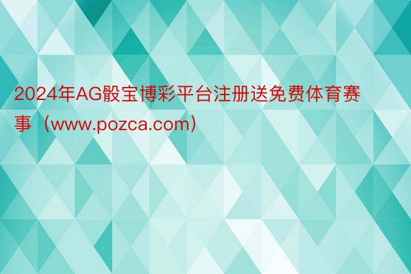 2024年AG骰宝博彩平台注册送免费体育赛事（www.pozca.com）