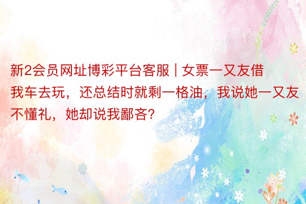 新2会员网址博彩平台客服 | 女票一又友借我车去玩，还总结时就剩一格油，我说她一又友不懂礼，她却说我鄙吝？