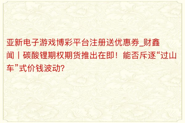 亚新电子游戏博彩平台注册送优惠券_财鑫闻丨碳酸锂期权期货推出在即！能否斥逐“过山车”式价钱波动？