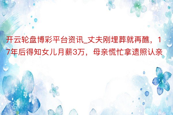 开云轮盘博彩平台资讯_丈夫刚埋葬就再醮，17年后得知女儿月薪3万，母亲慌忙拿遗照认亲