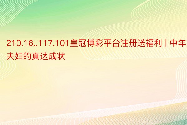 210.16..117.101皇冠博彩平台注册送福利 | 中年夫妇的真达成状