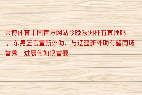 火博体育中国官方网站今晚欧洲杯有直播吗 | 广东男篮官宣新外助，与辽篮新外助有望同场首秀，进展何如很首要