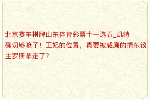 北京赛车棋牌山东体育彩票十一选五_凯特确切够呛了！王妃的位置，真要被威廉的情东谈主罗斯拿走了？