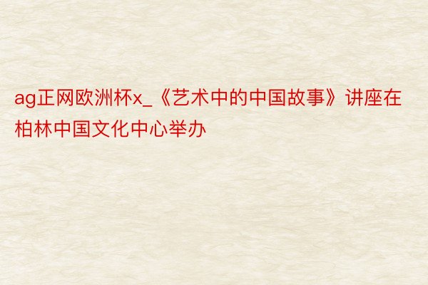 ag正网欧洲杯x_《艺术中的中国故事》讲座在柏林中国文化中心举办