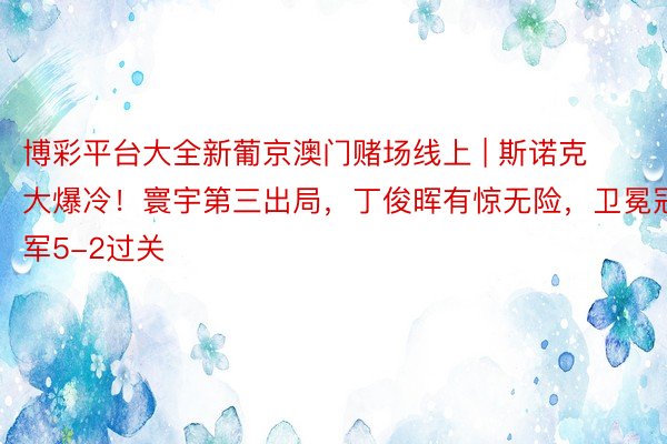 博彩平台大全新葡京澳门赌场线上 | 斯诺克大爆冷！寰宇第三出局，丁俊晖有惊无险，卫冕冠军5-2过关