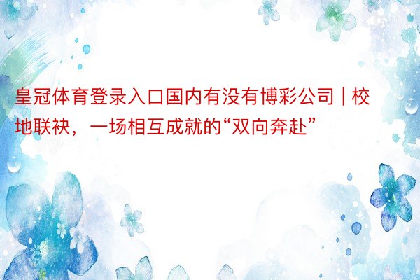 皇冠体育登录入口国内有没有博彩公司 | 校地联袂，一场相互成就的“双向奔赴”