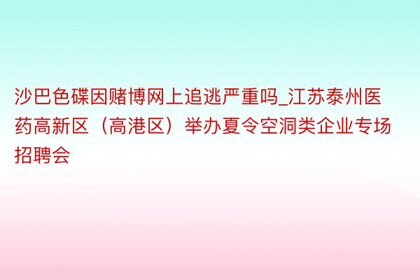 沙巴色碟因赌博网上追逃严重吗_江苏泰州医药高新区（高港区）举办夏令空洞类企业专场招聘会