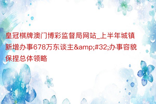 皇冠棋牌澳门博彩监督局网站_上半年城镇新增办事678万东谈主&#32;办事容貌保捏总体领略