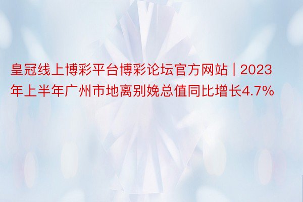 皇冠线上博彩平台博彩论坛官方网站 | 2023年上半年广州市地离别娩总值同比增长4.7%