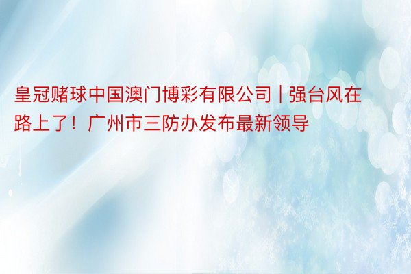 皇冠赌球中国澳门博彩有限公司 | 强台风在路上了！广州市三防办发布最新领导