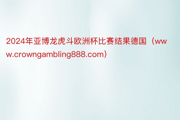 2024年亚博龙虎斗欧洲杯比赛结果德国（www.crowngambling888.com）