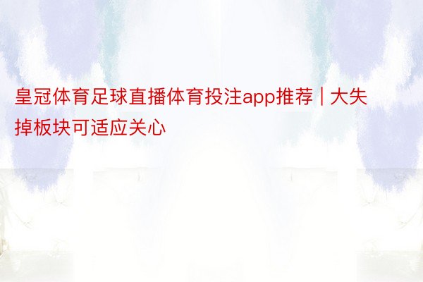 皇冠体育足球直播体育投注app推荐 | 大失掉板块可适应关心