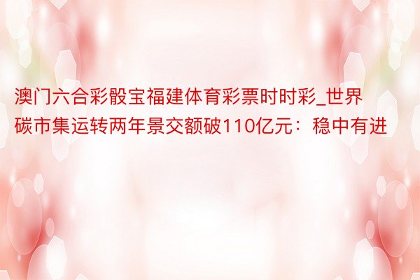 澳门六合彩骰宝福建体育彩票时时彩_世界碳市集运转两年景交额破110亿元：稳中有进