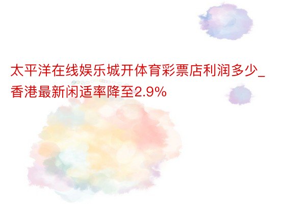 太平洋在线娱乐城开体育彩票店利润多少_香港最新闲适率降至2.9%