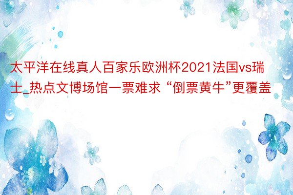 太平洋在线真人百家乐欧洲杯2021法国vs瑞士_热点文博场馆一票难求 “倒票黄牛”更覆盖