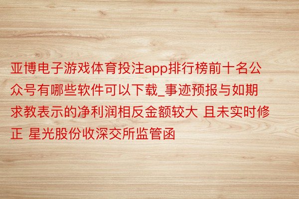 亚博电子游戏体育投注app排行榜前十名公众号有哪些软件可以下载_事迹预报与如期求教表示的净利润相反金额较大 且未实时修正 星光股份收深交所监管函