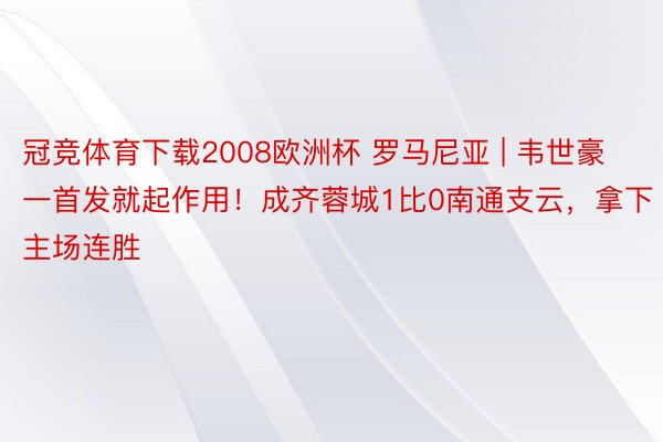 冠竞体育下载2008欧洲杯 罗马尼亚 | 韦世豪一首发就起作用！成齐蓉城1比0南通支云，拿下主场连胜