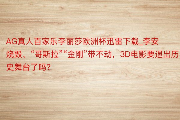 AG真人百家乐李丽莎欧洲杯迅雷下载_李安烧毁、“哥斯拉”“金刚”带不动，3D电影要退出历史舞台了吗？