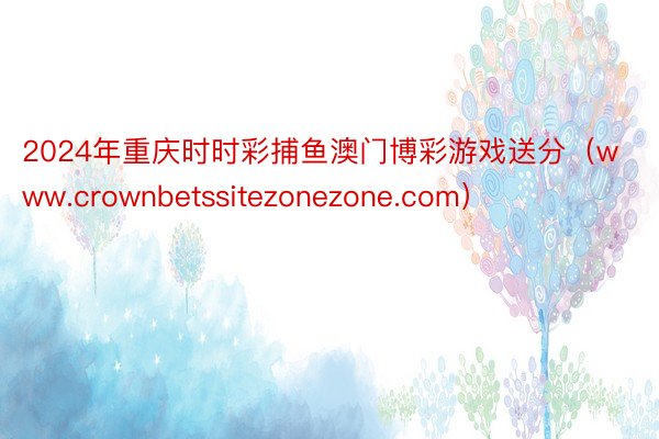 2024年重庆时时彩捕鱼澳门博彩游戏送分（www.crownbetssitezonezone.com）