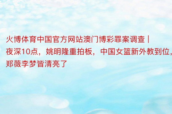 火博体育中国官方网站澳门博彩罪案调查 | 夜深10点，姚明隆重拍板，中国女篮新外教到位，郑薇李梦皆清亮了