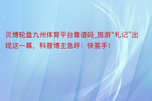 贝博轮盘九州体育平台靠谱吗_旅游“札记”出现这一幕，科普博主急呼：快罢手！