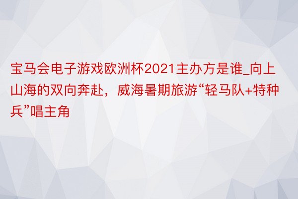 宝马会电子游戏欧洲杯2021主办方是谁_向上山海的双向奔赴，威海暑期旅游“轻马队+特种兵”唱主角