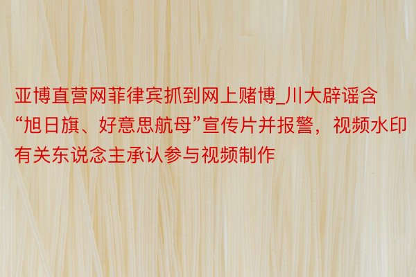 亚博直营网菲律宾抓到网上赌博_川大辟谣含“旭日旗、好意思航母”宣传片并报警，视频水印有关东说念主承认参与视频制作