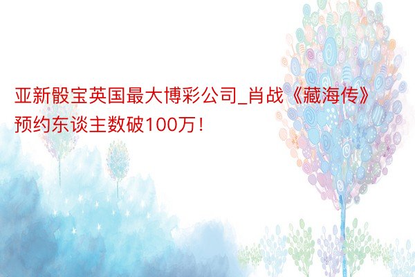 亚新骰宝英国最大博彩公司_肖战《藏海传》预约东谈主数破100万！