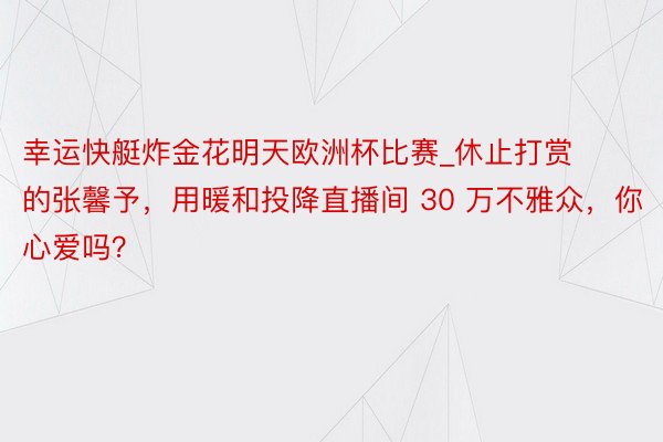 幸运快艇炸金花明天欧洲杯比赛_休止打赏的张馨予，用暖和投降直播间 30 万不雅众，你心爱吗？