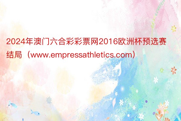 2024年澳门六合彩彩票网2016欧洲杯预选赛结局（www.empressathletics.com）