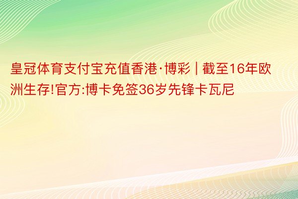 皇冠体育支付宝充值香港·博彩 | 截至16年欧洲生存!官方:博卡免签36岁先锋卡瓦尼