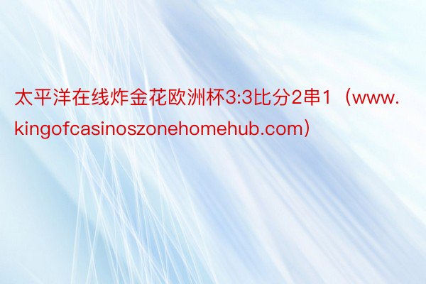 太平洋在线炸金花欧洲杯3:3比分2串1（www.kingofcasinoszonehomehub.com）