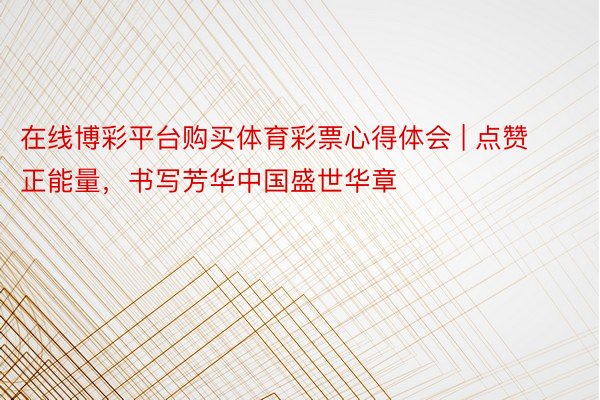 在线博彩平台购买体育彩票心得体会 | 点赞正能量，书写芳华中国盛世华章