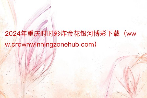 2024年重庆时时彩炸金花银河博彩下载（www.crownwinningzonehub.com）