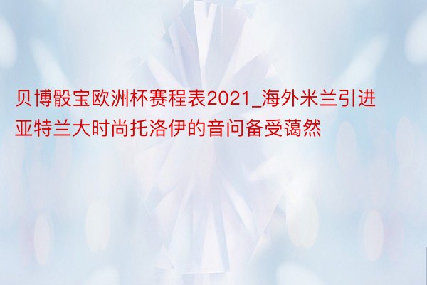 贝博骰宝欧洲杯赛程表2021_海外米兰引进亚特兰大时尚托洛伊的音问备受蔼然