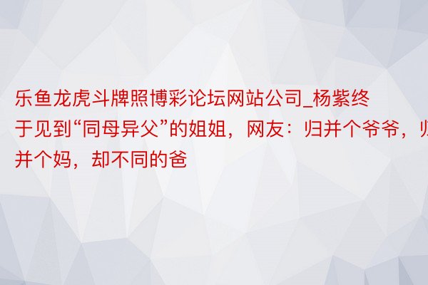 乐鱼龙虎斗牌照博彩论坛网站公司_杨紫终于见到“同母异父”的姐姐，网友：归并个爷爷，归并个妈，却不同的爸