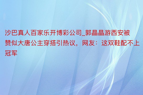 沙巴真人百家乐开博彩公司_郭晶晶游西安被赞似大唐公主穿搭引热议，网友：这双鞋配不上冠军