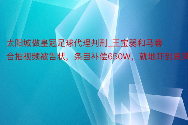 太阳城做皇冠足球代理判刑_王宝弱和马蓉合拍视频被告状，条目补偿650W，就地吓到哀哭