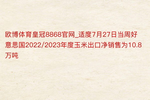 欧博体育皇冠8868官网_适度7月27日当周好意思国2022/2023年度玉米出口净销售为10.8万吨