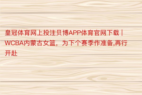 皇冠体育网上投注贝博APP体育官网下载 | WCBA内蒙古女篮，为下个赛季作准备,再行开赴