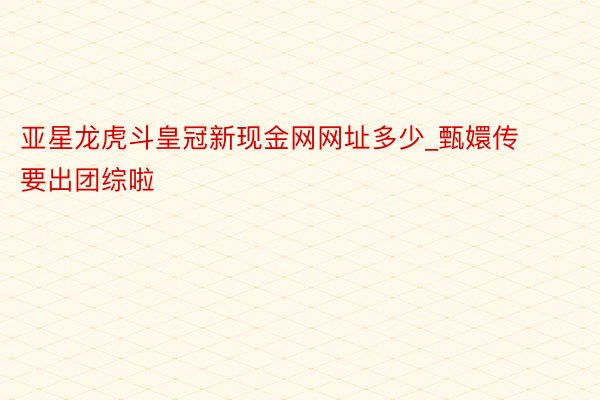 亚星龙虎斗皇冠新现金网网址多少_甄嬛传要出团综啦