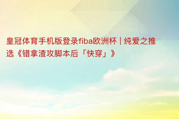 皇冠体育手机版登录fiba欧洲杯 | 纯爱之推选《错拿渣攻脚本后「快穿」》