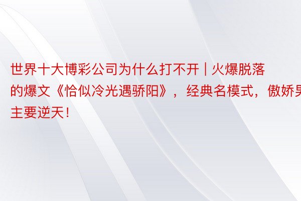 世界十大博彩公司为什么打不开 | 火爆脱落的爆文《恰似冷光遇骄阳》，经典名模式，傲娇男主要逆天！